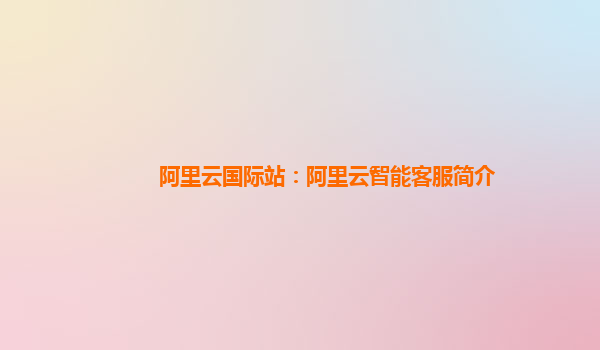 阿里云国际站：阿里云智能客服简介