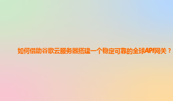 如何借助谷歌云服务器搭建一个稳定可靠的全球API网关？
