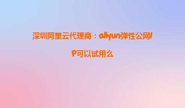 深圳阿里云代理商：aliyun弹性公网IP可以试用么