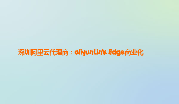 深圳阿里云代理商：aliyunLink Edge商业化