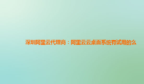 深圳阿里云代理商：阿里云云桌面系统有试用的么