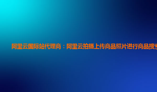 阿里云国际站代理商：阿里云拍摄上传商品照片进行商品搜索技术