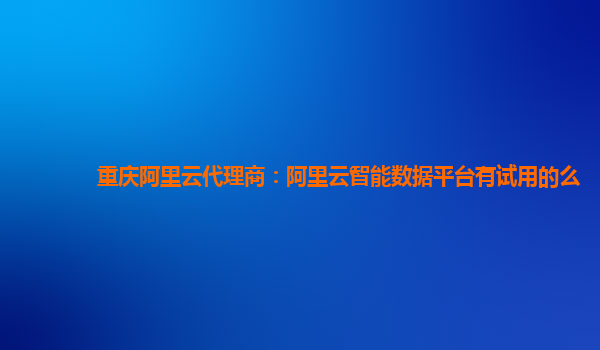 重庆阿里云代理商：阿里云智能数据平台有试用的么
