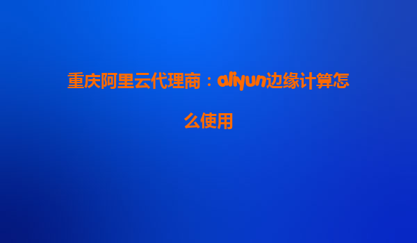 重庆阿里云代理商：aliyun边缘计算怎么使用