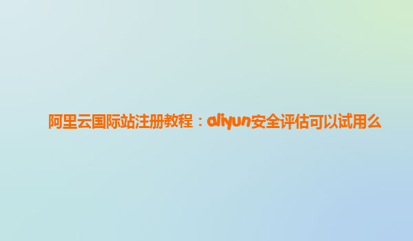 阿里云国际站注册教程：aliyun安全评估可以试用么