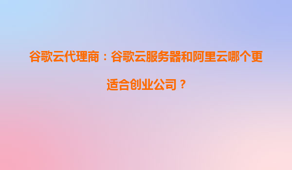 谷歌云代理商：谷歌云服务器和阿里云哪个更适合创业公司？
