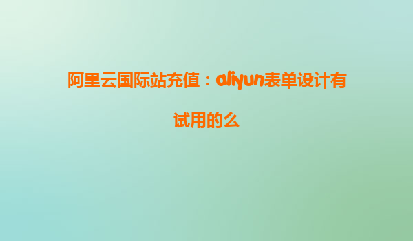 阿里云国际站充值：aliyun表单设计有试用的么