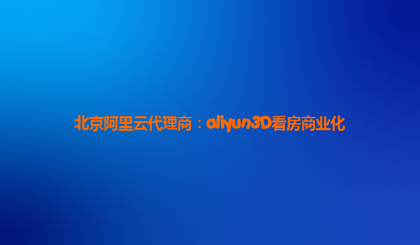 北京阿里云代理商：aliyun3D看房商业化