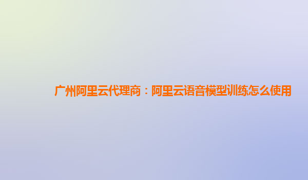 广州阿里云代理商：阿里云语音模型训练怎么使用