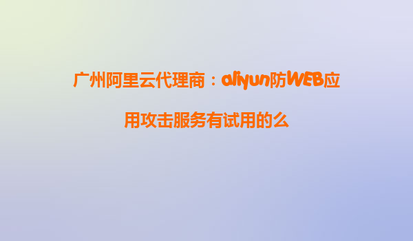 广州阿里云代理商：aliyun防WEB应用攻击服务有试用的么