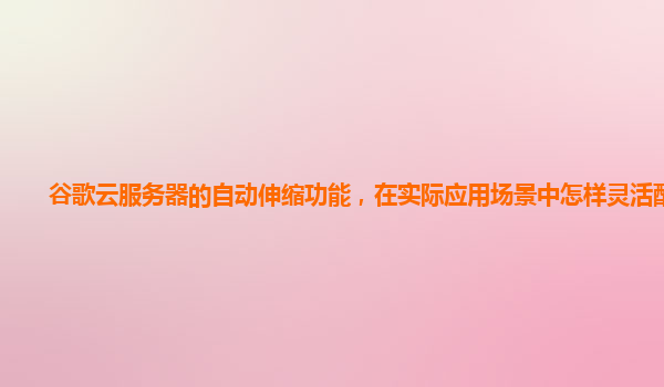 谷歌云服务器的自动伸缩功能，在实际应用场景中怎样灵活配置？