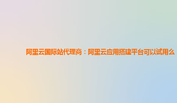 阿里云国际站代理商：阿里云应用搭建平台可以试用么