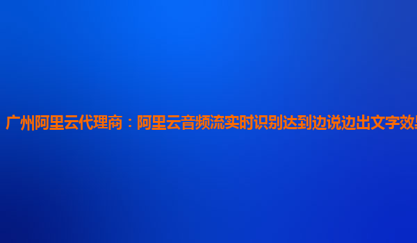 广州阿里云代理商：阿里云音频流实时识别达到边说边出文字效果详细介绍