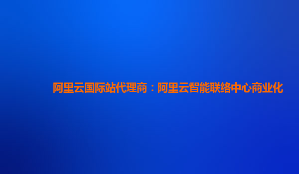 阿里云国际站代理商：阿里云智能联络中心商业化