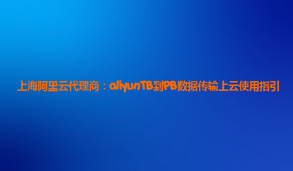 上海阿里云代理商：aliyunTB到PB数据传输上云使用指引