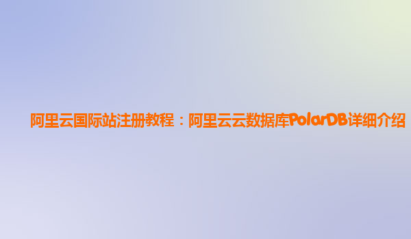 阿里云国际站注册教程：阿里云云数据库PolarDB详细介绍