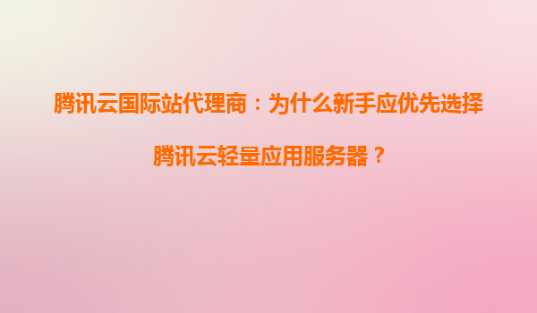 腾讯云国际站代理商：为什么新手应优先选择腾讯云轻量应用服务器？