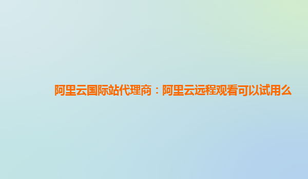 阿里云国际站代理商：阿里云远程观看可以试用么