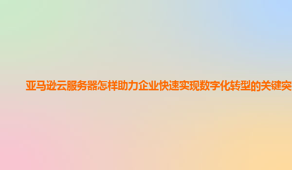 亚马逊云服务器怎样助力企业快速实现数字化转型的关键突破？