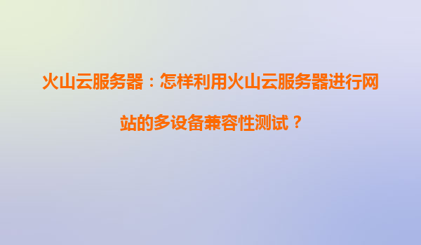 火山云服务器：怎样利用火山云服务器进行网站的多设备兼容性测试？