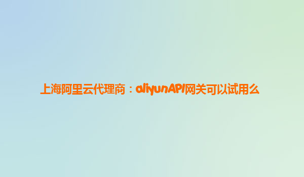 上海阿里云代理商：aliyunAPI网关可以试用么