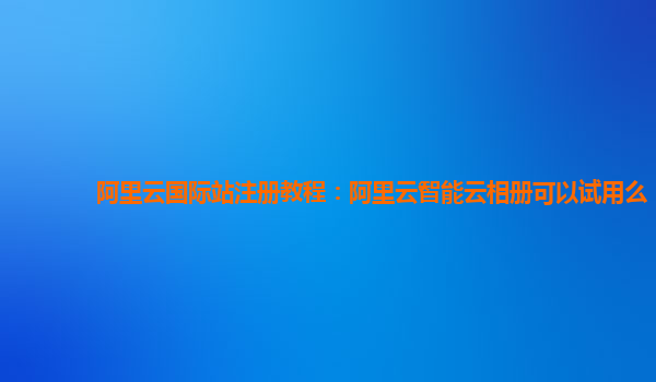 阿里云国际站注册教程：阿里云智能云相册可以试用么
