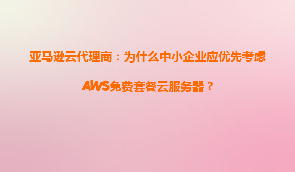 亚马逊云代理商：为什么中小企业应优先考虑AWS免费套餐云服务器？