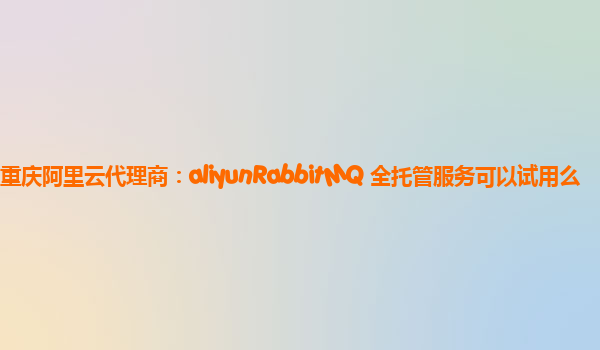重庆阿里云代理商：aliyunRabbitMQ 全托管服务可以试用么