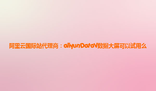 阿里云国际站代理商：aliyunDataV数据大屏可以试用么