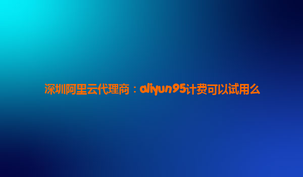 深圳阿里云代理商：aliyun95计费可以试用么