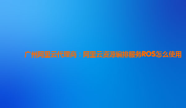 广州阿里云代理商：阿里云资源编排服务ROS怎么使用