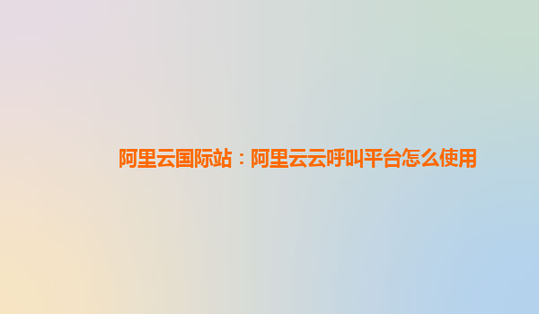 阿里云国际站：阿里云云呼叫平台怎么使用