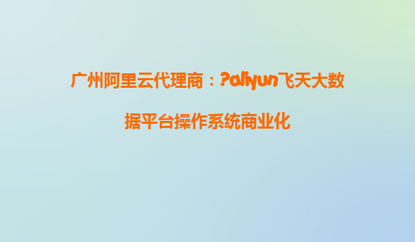 广州阿里云代理商：?aliyun飞天大数据平台操作系统商业化