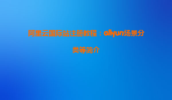 阿里云国际站注册教程：aliyun场景分类等简介
