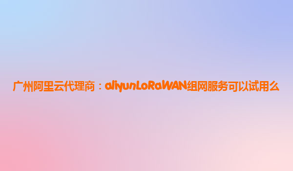 广州阿里云代理商：aliyunLoRaWAN组网服务可以试用么