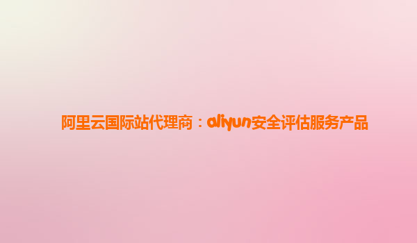 阿里云国际站代理商：aliyun安全评估服务产品