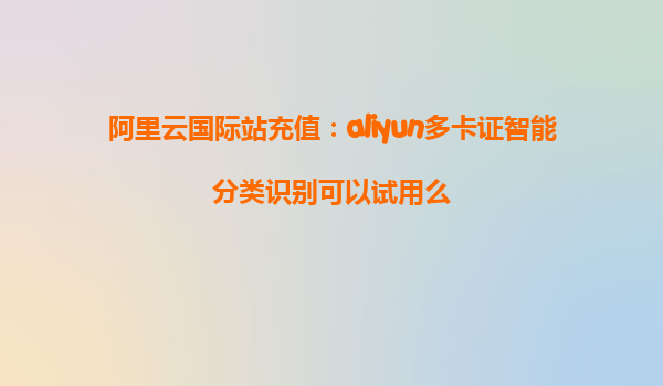 阿里云国际站充值：aliyun多卡证智能分类识别可以试用么