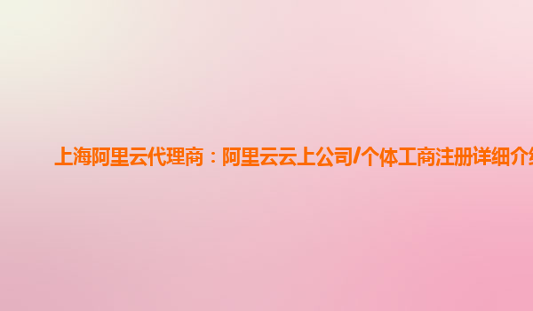上海阿里云代理商：阿里云云上公司/个体工商注册详细介绍