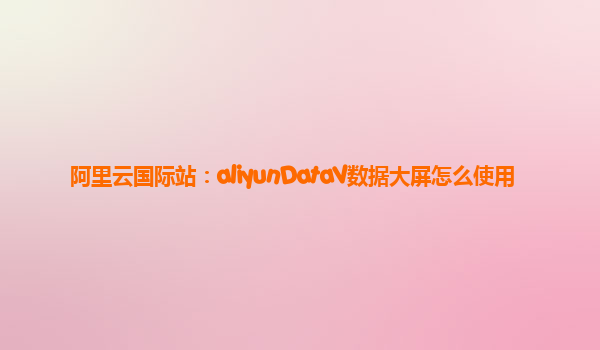 阿里云国际站：aliyunDataV数据大屏怎么使用