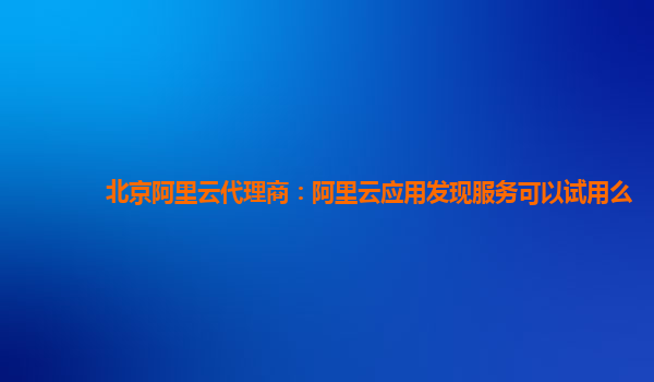北京阿里云代理商：阿里云应用发现服务可以试用么