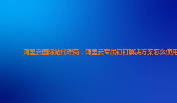 阿里云国际站代理商：阿里云专属钉钉解决方案怎么使用