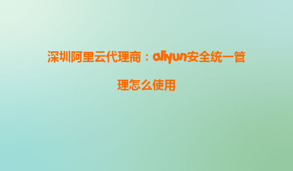 深圳阿里云代理商：aliyun安全统一管理怎么使用