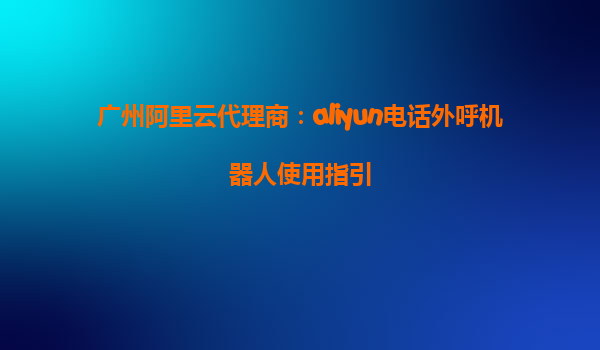广州阿里云代理商：aliyun电话外呼机器人使用指引