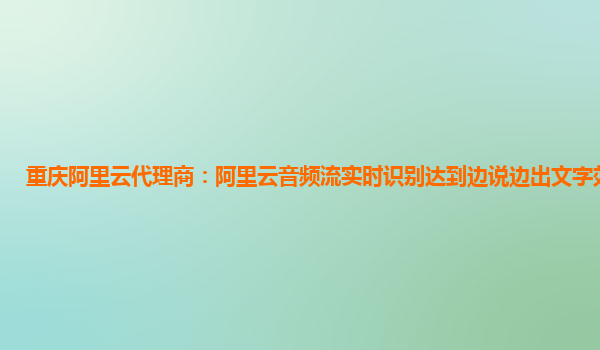 重庆阿里云代理商：阿里云音频流实时识别达到边说边出文字效果产品
