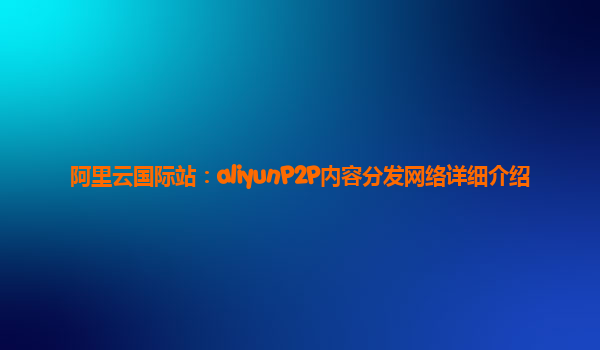 阿里云国际站：aliyunP2P内容分发网络详细介绍