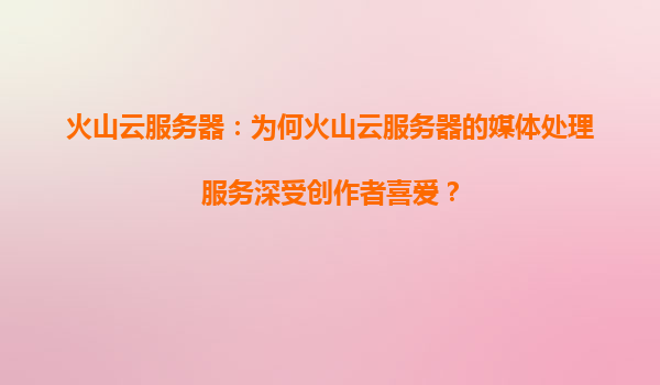 火山云服务器：为何火山云服务器的媒体处理服务深受创作者喜爱？