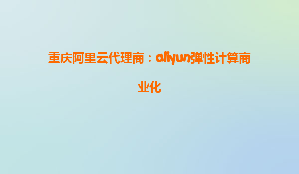 重庆阿里云代理商：aliyun弹性计算商业化