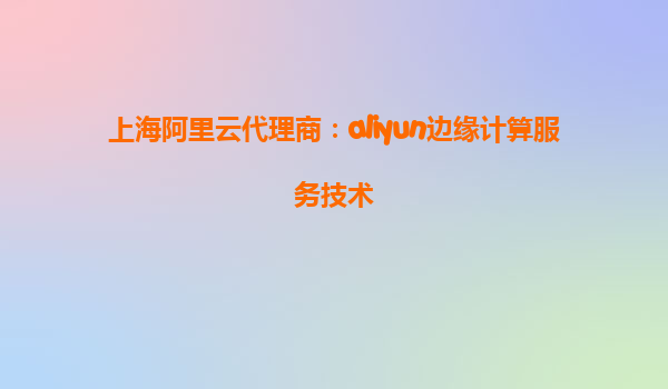 上海阿里云代理商：aliyun边缘计算服务技术