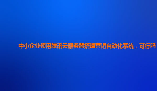 中小企业使用腾讯云服务器搭建营销自动化系统，可行吗？