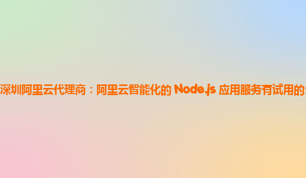 深圳阿里云代理商：阿里云智能化的 Node.js 应用服务有试用的么